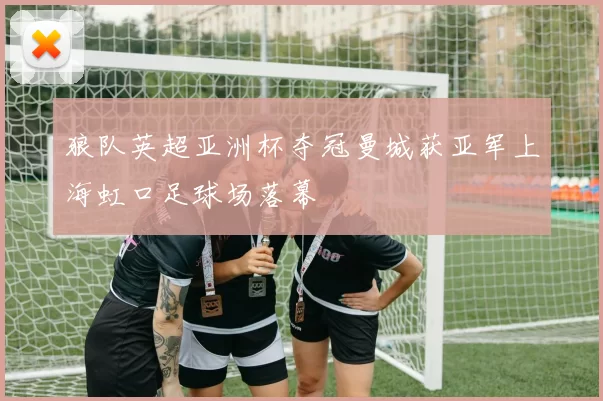 狼队英超亚洲杯夺冠曼城获亚军上海虹口足球场落幕