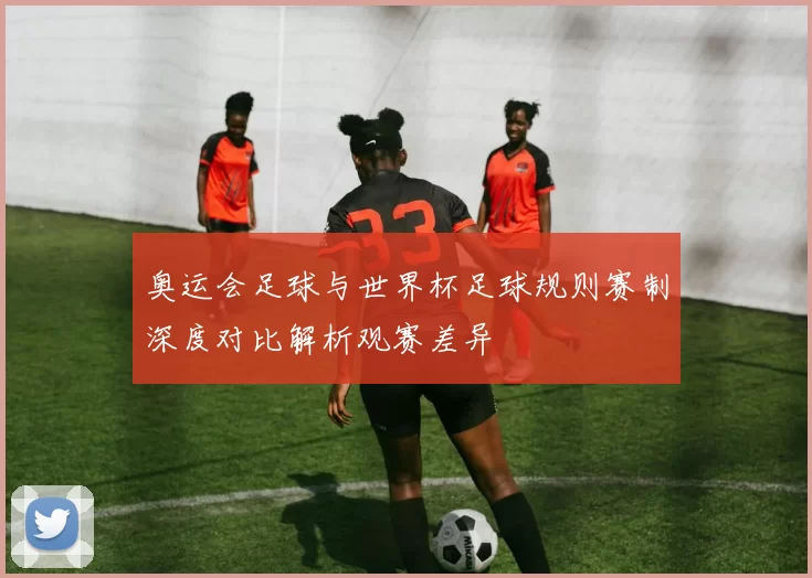 奥运会足球与世界杯足球规则赛制深度对比解析观赛差异