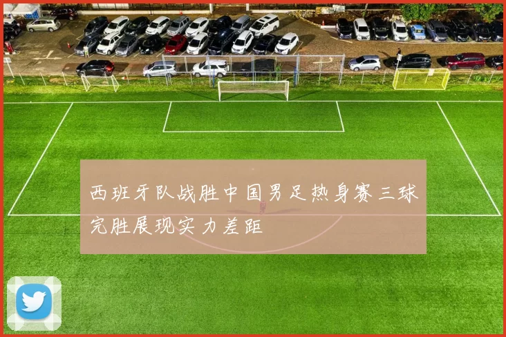 西班牙队战胜中国男足热身赛三球完胜展现实力差距