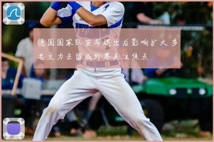 德国国家队宣布退出后影响扩大 多名主力去留成外界关注焦点