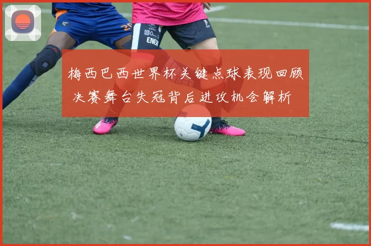 梅西巴西世界杯关键点球表现回顾 决赛舞台失冠背后进攻机会解析