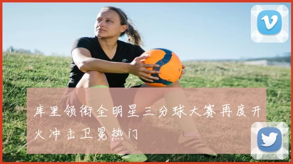 库里领衔全明星三分球大赛再度开火冲击卫冕热门