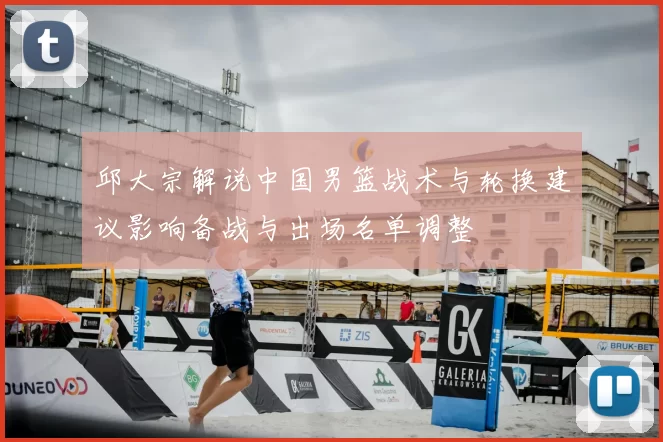 邱大宗解说中国男篮战术与轮换建议影响备战与出场名单调整