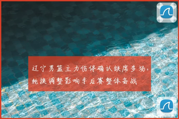 辽宁男篮主力伤停确认缺席多场，轮换调整影响季后赛整体备战