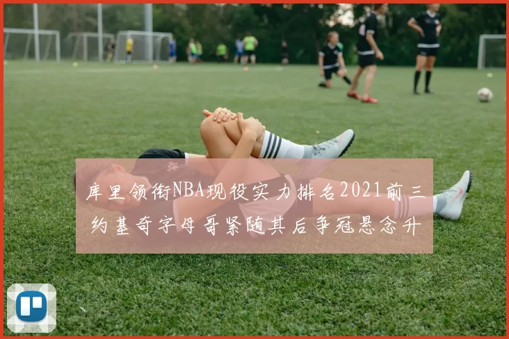 库里领衔NBA现役实力排名2021前三 约基奇字母哥紧随其后争冠悬念升级