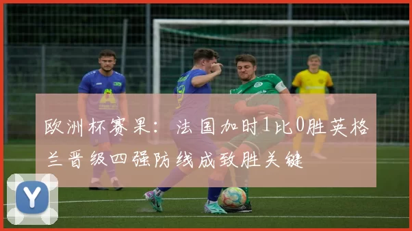 欧洲杯赛果：法国加时1比0胜英格兰晋级四强防线成致胜关键