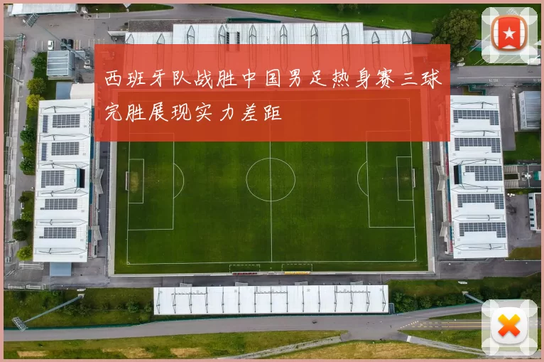 西班牙队战胜中国男足热身赛三球完胜展现实力差距