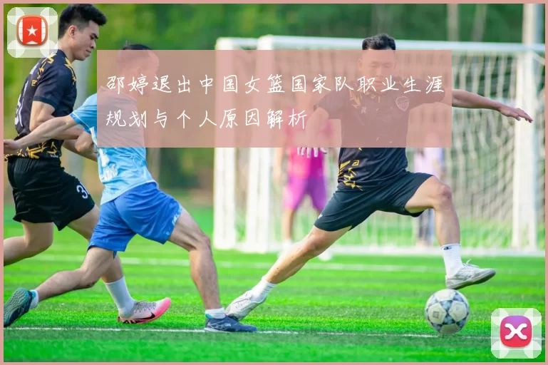邵婷退出中国女篮国家队职业生涯规划与个人原因解析