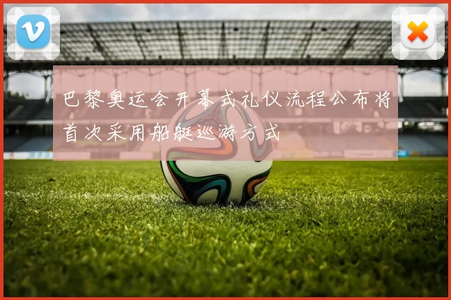 巴黎奥运会开幕式礼仪流程公布将首次采用船艇巡游方式