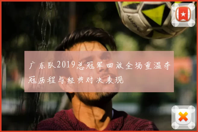 广东队2019总冠军回放全场重温夺冠历程与经典对决表现