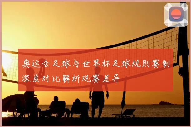 奥运会足球与世界杯足球规则赛制深度对比解析观赛差异