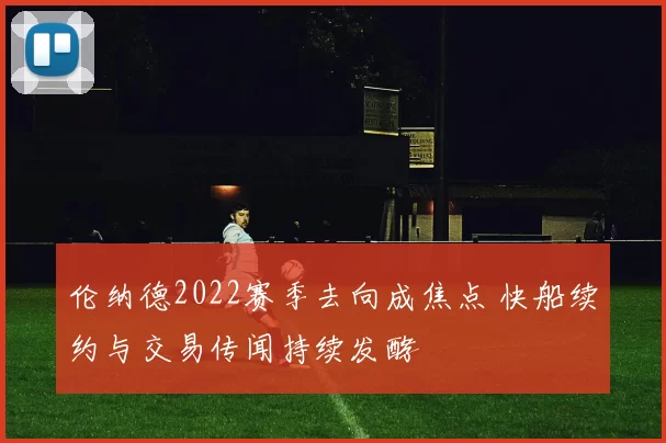 伦纳德2022赛季去向成焦点 快船续约与交易传闻持续发酵
