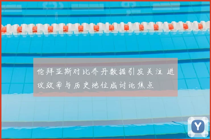 伦拜亚斯对比乔丹数据引发关注 进攻效率与历史地位成讨论焦点