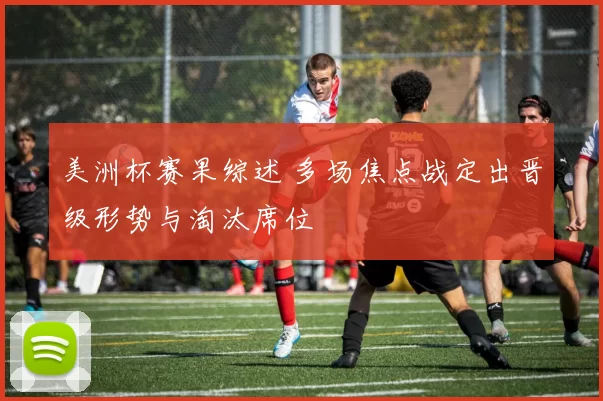 美洲杯赛果综述 多场焦点战定出晋级形势与淘汰席位