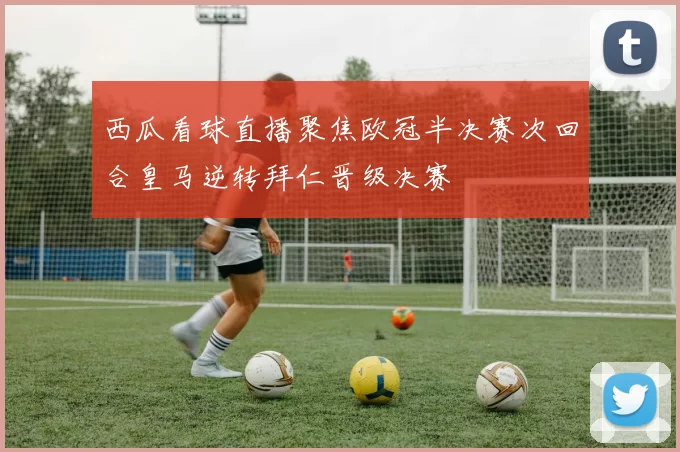西瓜看球直播聚焦欧冠半决赛次回合皇马逆转拜仁晋级决赛