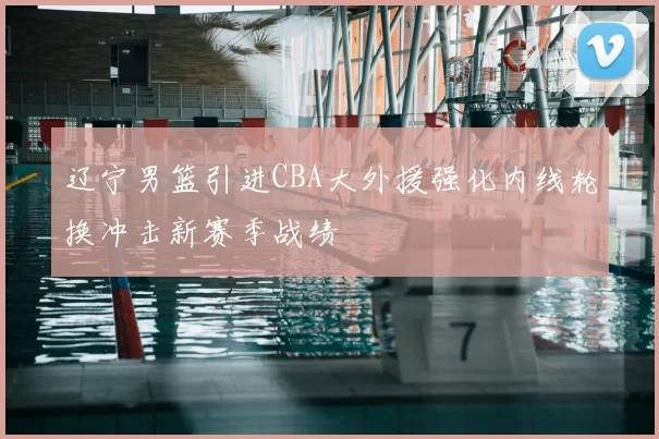 辽宁男篮引进CBA大外援强化内线轮换冲击新赛季战绩