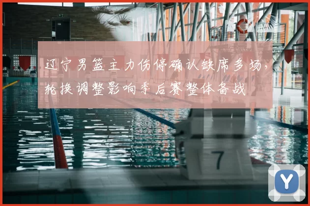 辽宁男篮主力伤停确认缺席多场，轮换调整影响季后赛整体备战