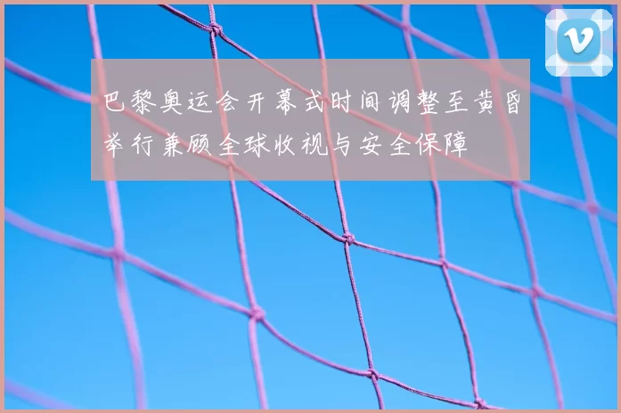 巴黎奥运会开幕式时间调整至黄昏举行兼顾全球收视与安全保障