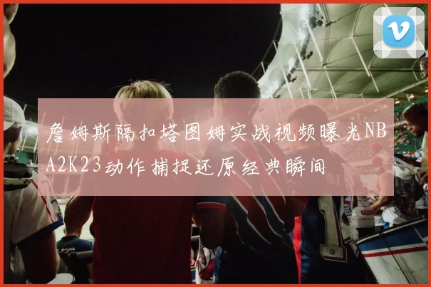 詹姆斯隔扣塔图姆实战视频曝光NBA2K23动作捕捉还原经典瞬间