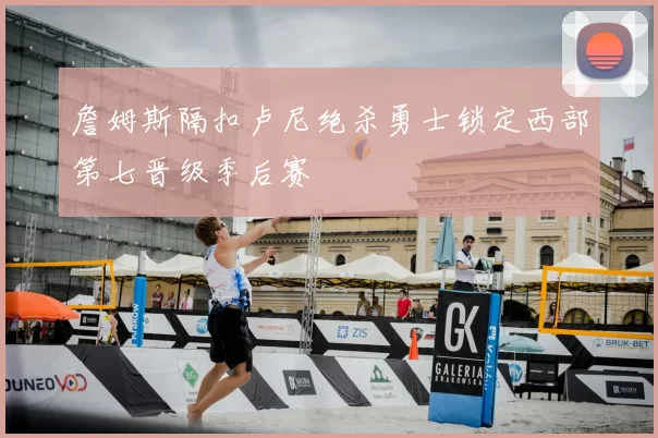 詹姆斯隔扣卢尼绝杀勇士锁定西部第七晋级季后赛