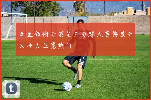 库里领衔全明星三分球大赛再度开火冲击卫冕热门