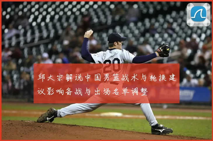 邱大宗解说中国男篮战术与轮换建议影响备战与出场名单调整