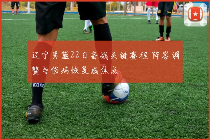 辽宁男篮22日备战关键赛程 阵容调整与伤病恢复成焦点