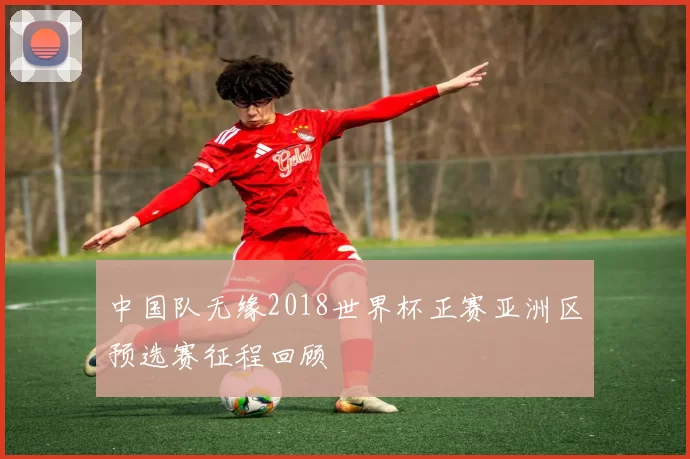 中国队无缘2018世界杯正赛亚洲区预选赛征程回顾