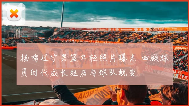 杨鸣辽宁男篮年轻照片曝光 回顾球员时代成长经历与球队蜕变