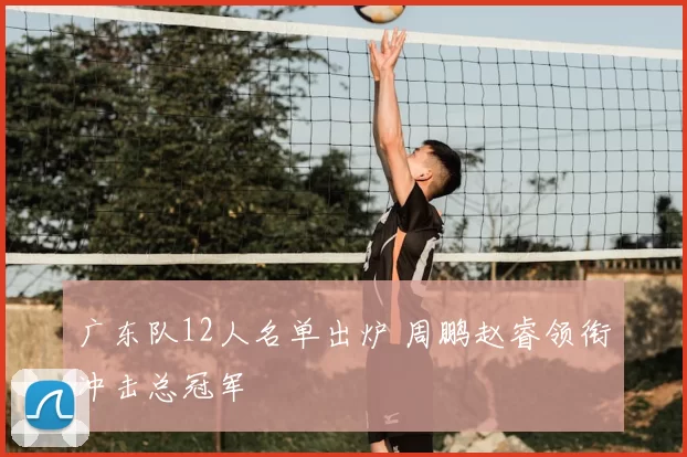 广东队12人名单出炉 周鹏赵睿领衔冲击总冠军