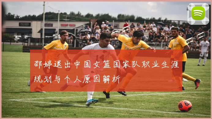 邵婷退出中国女篮国家队职业生涯规划与个人原因解析